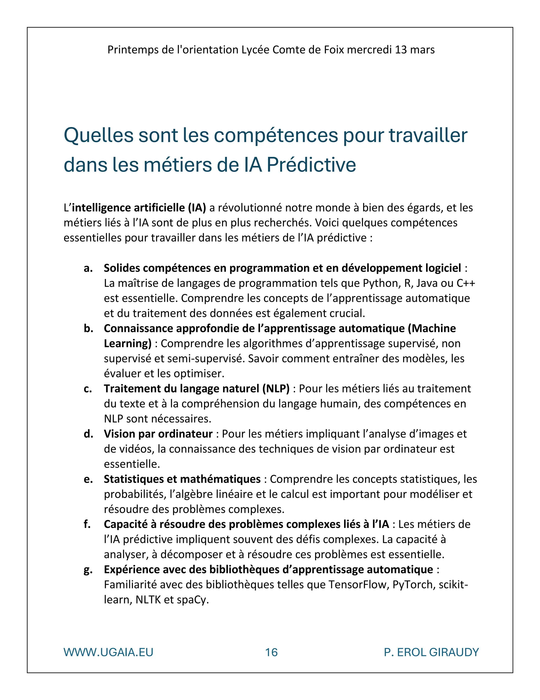 Printemps de l'orientation Lycée Comte de Foix mercredi 13 mars
WWW.UGAIA.EU 16 P. EROL GIRAUDY
Quelles sont les compétences pour travailler
dans les métiers de IA Prédictive
L’intelligence artificielle (IA) a révolutionné notre monde à bien des égards, et les
métiers liés à l’IA sont de plus en plus recherchés. Voici quelques compétences
essentielles pour travailler dans les métiers de l’IA prédictive :
a. Solides compétences en programmation et en développement logiciel :
La maîtrise de langages de programmation tels que Python, R, Java ou C++
est essentielle. Comprendre les concepts de l’apprentissage automatique
et du traitement des données est également crucial.
b. Connaissance approfondie de l’apprentissage automatique (Machine
Learning) : Comprendre les algorithmes d’apprentissage supervisé, non
supervisé et semi-supervisé. Savoir comment entraîner des modèles, les
évaluer et les optimiser.
c. Traitement du langage naturel (NLP) : Pour les métiers liés au traitement
du texte et à la compréhension du langage humain, des compétences en
NLP sont nécessaires.
d. Vision par ordinateur : Pour les métiers impliquant l’analyse d’images et
de vidéos, la connaissance des techniques de vision par ordinateur est
essentielle.
e. Statistiques et mathématiques : Comprendre les concepts statistiques, les
probabilités, l’algèbre linéaire et le calcul est important pour modéliser et
résoudre des problèmes complexes.
f. Capacité à résoudre des problèmes complexes liés à l’IA : Les métiers de
l’IA prédictive impliquent souvent des défis complexes. La capacité à
analyser, à décomposer et à résoudre ces problèmes est essentielle.
g. Expérience avec des bibliothèques d’apprentissage automatique :
Familiarité avec des bibliothèques telles que TensorFlow, PyTorch, scikit-
learn, NLTK et spaCy.
 