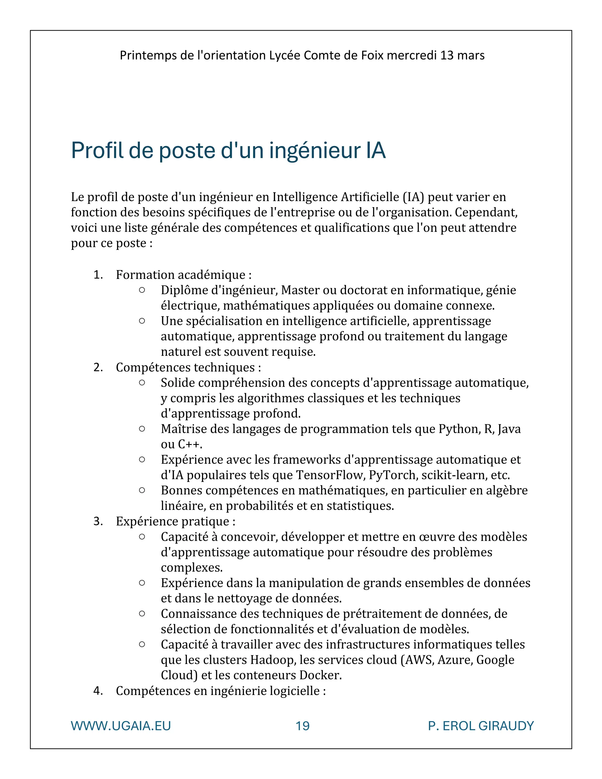 Printemps de l'orientation Lycée Comte de Foix mercredi 13 mars
WWW.UGAIA.EU 19 P. EROL GIRAUDY
Profil de poste d'un ingénieur IA
Le profil de poste d'un ingénieur en Intelligence Artificielle (IA) peut varier en
fonction des besoins spécifiques de l'entreprise ou de l'organisation. Cependant,
voici une liste générale des compétences et qualifications que l'on peut attendre
pour ce poste :
1. Formation académique :
o Diplôme d'ingénieur, Master ou doctorat en informatique, génie
électrique, mathématiques appliquées ou domaine connexe.
o Une spécialisation en intelligence artificielle, apprentissage
automatique, apprentissage profond ou traitement du langage
naturel est souvent requise.
2. Compétences techniques :
o Solide compréhension des concepts d'apprentissage automatique,
y compris les algorithmes classiques et les techniques
d'apprentissage profond.
o Maîtrise des langages de programmation tels que Python, R, Java
ou C++.
o Expérience avec les frameworks d'apprentissage automatique et
d'IA populaires tels que TensorFlow, PyTorch, scikit-learn, etc.
o Bonnes compétences en mathématiques, en particulier en algèbre
linéaire, en probabilités et en statistiques.
3. Expérience pratique :
o Capacité à concevoir, développer et mettre en œuvre des modèles
d'apprentissage automatique pour résoudre des problèmes
complexes.
o Expérience dans la manipulation de grands ensembles de données
et dans le nettoyage de données.
o Connaissance des techniques de prétraitement de données, de
sélection de fonctionnalités et d'évaluation de modèles.
o Capacité à travailler avec des infrastructures informatiques telles
que les clusters Hadoop, les services cloud (AWS, Azure, Google
Cloud) et les conteneurs Docker.
4. Compétences en ingénierie logicielle :
 