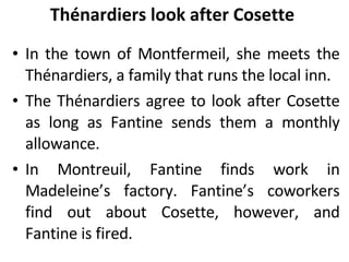 Thénardiers look after Cosette  In the town of Montfermeil, she meets the Thénardiers, a family that runs the local inn.  The Thénardiers agree to look after Cosette as long as Fantine sends them a monthly allowance. In Montreuil, Fantine finds work in Madeleine’s factory. Fantine’s coworkers find out about Cosette, however, and Fantine is fired. 