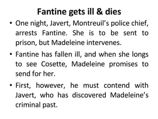 Fantine gets ill & dies One night, Javert, Montreuil’s police chief, arrests Fantine. She is to be sent to prison, but Madeleine intervenes.  Fantine has fallen ill, and when she longs to see Cosette, Madeleine promises to send for her.  First, however, he must contend with Javert, who has discovered Madeleine’s criminal past. 