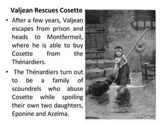 Valjean Rescues Cosette After a few years, Valjean escapes from prison and heads to Montfermeil, where he is able to buy Cosette from the Thénardiers. The Thénardiers turn out to be a family of scoundrels who abuse Cosette while spoiling their own two daughters, Eponine and Azelma.  