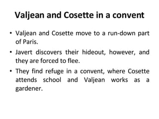 Valjean and Cosette in a convent Valjean and Cosette move to a run-down part of Paris.  Javert discovers their hideout, however, and they are forced to flee. They find refuge in a convent, where Cosette attends school and Valjean works as a gardener. 