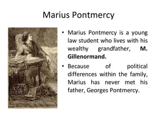 Marius Pontmercy Marius Pontmercy is a young law student who lives with his wealthy grandfather,  M. Gillenormand. Because of political differences within the family, Marius has never met his father, Georges Pontmercy.  