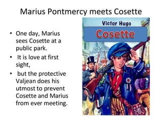 Marius Pontmercy meets Cosette One day, Marius sees Cosette at a public park. It is love at first sight, but the protective Valjean does his utmost to prevent Cosette and Marius from ever meeting.  