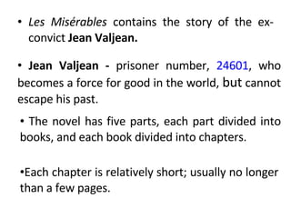 Les Misérables  contains the story of the ex-convict  Jean Valjean. Jean Valjean -  prisoner number,  24601 , who becomes a force for good in the world,  but  cannot escape his past. The novel has five parts, each part divided into books, and each book divided into chapters.  Each chapter is relatively short; usually no longer than a few pages.  