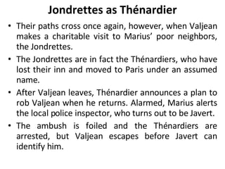 Jondrettes as Thénardier Their paths cross once again, however, when Valjean makes a charitable visit to Marius’ poor neighbors, the Jondrettes.  The Jondrettes are in fact the Thénardiers, who have lost their inn and moved to Paris under an assumed name.  After Valjean leaves, Thénardier announces a plan to rob Valjean when he returns. Alarmed, Marius alerts the local police inspector, who turns out to be Javert.  The ambush is foiled and the Thénardiers are arrested, but Valjean escapes before Javert can identify him. 