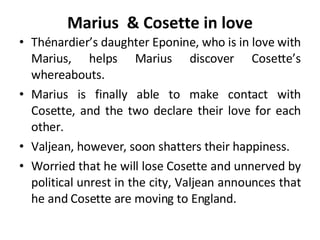 Marius  & Cosette in love Thénardier’s daughter Eponine, who is in love with Marius, helps Marius discover Cosette’s whereabouts.  Marius is finally able to make contact with Cosette, and the two declare their love for each other.  Valjean, however, soon shatters their happiness.  Worried that he will lose Cosette and unnerved by political unrest in the city, Valjean announces that he and Cosette are moving to England.  
