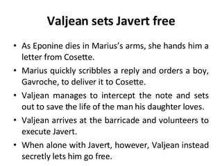 Valjean sets Javert free As Eponine dies in Marius’s arms, she hands him a letter from Cosette.  Marius quickly scribbles a reply and orders a boy, Gavroche, to deliver it to Cosette. Valjean manages to intercept the note and sets out to save the life of the man his daughter loves. Valjean arrives at the barricade and volunteers to execute Javert.  When alone with Javert, however, Valjean instead secretly lets him go free.  