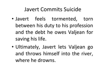 Javert Commits Suicide Javert feels tormented, torn between his duty to his profession and the debt he owes Valjean for saving his life.  Ultimately, Javert lets Valjean go and throws himself into the river, where he drowns. 