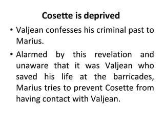 Cosette is deprived  Valjean confesses his criminal past to Marius.  Alarmed by this revelation and unaware that it was Valjean who saved his life at the barricades, Marius tries to prevent Cosette from having contact with Valjean.  
