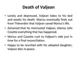 Death of Valjean Lonely and depressed, Valjean takes to his bed and awaits his death. Marius eventually finds out from Thénardier that Valjean saved Marius’s life.  Ashamed that he mistrusted Valjean, Marius tells Cosette everything that has happened.  Marius and Cosette rush to Valjean’s side just in time for a final reconciliation.  Happy to be reunited with his adopted daughter, Valjean dies in peace. 