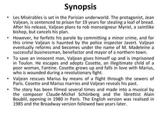 Synopsis Les Misérables is set in the Parisian underworld. The protagonist, Jean Valjean, is sentenced to prison for 19 years for stealing a loaf of bread. After his release, Valjean plans to rob monseigneur Myriel, a saintlike bishop, but cancels his plan.  However, he forfeits his parole by committing a minor crime, and for this crime Valjean is haunted by the police inspector Javert. Valjean eventually reforms and becomes under the name of M. Madeleine a successful businessman, benefactor and mayor of a northern town.  To save an innocent man, Valjean gives himself up and is imprisoned in Toulon. He escapes and adopts Cosette, an illegitimate child of a poor woman, Fantine. Cosette grows up and falls in love with Marius, who is wounded during a revolutionary fight.  Valjean rescues Marius by means of a flight through the sewers of Paris. Cosette and Marius marries and Valjean reveals his past.  The story has been filmed several times and made into a musical by the composer Claude-Michel Schönberg and the librettist Alain Boublil, opening in 1980 in Paris. The English version was realised in 1985 and the Broadway version followed two years later. 