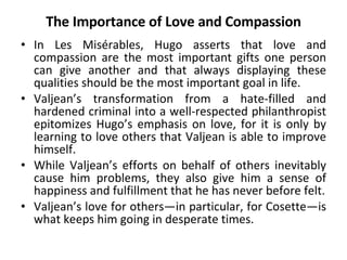 The Importance of Love and Compassion In Les Misérables, Hugo asserts that love and compassion are the most important gifts one person can give another and that always displaying these qualities should be the most important goal in life.  Valjean’s transformation from a hate-filled and hardened criminal into a well-respected philanthropist epitomizes Hugo’s emphasis on love, for it is only by learning to love others that Valjean is able to improve himself.  While Valjean’s efforts on behalf of others inevitably cause him problems, they also give him a sense of happiness and fulfillment that he has never before felt. Valjean’s love for others—in particular, for Cosette—is what keeps him going in desperate times. 