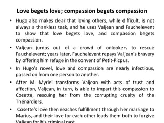 Love begets love; compassion begets compassion Hugo also makes clear that loving others, while difficult, is not always a thankless task, and he uses Valjean and Fauchelevent to show that love begets love, and compassion begets compassion.  Valjean jumps out of a crowd of onlookers to rescue Fauchelevent; years later, Fauchelevent repays Valjean’s bravery by offering him refuge in the convent of Petit-Picpus.  In Hugo’s novel, love and compassion are nearly infectious, passed on from one person to another.  After M. Myriel transforms Valjean with acts of trust and affection, Valjean, in turn, is able to impart this compassion to Cosette, rescuing her from the corrupting cruelty of the Thénardiers. Cosette’s love then reaches fulfillment through her marriage to Marius, and their love for each other leads them both to forgive Valjean for his criminal past.  