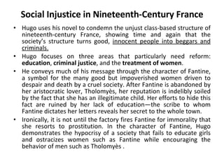 Social Injustice in Nineteenth-Century France Hugo uses his novel to condemn the unjust class-based structure of nineteenth-century France, showing time and again that the society’s structure turns good,  innocent people into beggars and criminals.   Hugo focuses on three areas that particularly need reform:  education ,  criminal justice , and the  treatment of women .  He conveys much of his message through the character of Fantine, a symbol for the many good but impoverished women driven to despair and death by a cruel society. After Fantine is abandoned by her aristocratic lover, Tholomyès, her reputation is indelibly soiled by the fact that she has an illegitimate child. Her efforts to hide this fact are ruined by her lack of education—the scribe to whom Fantine dictates her letters reveals her secret to the whole town. Ironically, it is not until the factory fires Fantine for immorality that she resorts to prostitution. In the character of Fantine, Hugo demonstrates the hypocrisy of a society that fails to educate girls and ostracizes women such as Fantine while encouraging the behavior of men such as Tholomyès . 