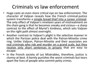 Criminals vs law enforcement Hugo casts an even more critical eye on law enforcement. The character of Valjean reveals how the French criminal-justice system transforms a  simple bread thief into a career criminal . The only effect of Valjean’s nineteen years of mistreatment on the chain gang is that he becomes sneaky and vicious—a sharp contrast to the effect of Myriel’s kindness, which sets Valjean on the right path almost overnight.  Another contrast to Valjean’s plight is the selective manner in which the Parisian police deal with the Patron-Minette crime ring. Unlike Valjean, Patron-Minette and their associates are  real criminals who rob and murder on a grand scale, but they receive only short sentences in prisons  that are easy to escape.  In the French society of Les Misérables, therefore, justice is clumsy at best. It barely punishes the worst criminals but tears apart the lives of people who commit petty crimes. 