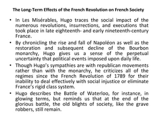 The Long-Term Effects of the French Revolution on French Society In Les Misérables, Hugo traces the social impact of the numerous revolutions, insurrections, and executions that took place in late eighteenth- and early nineteenth-century France.  By chronicling the rise and fall of Napoléon as well as the restoration and subsequent decline of the Bourbon monarchy, Hugo gives us a sense of the perpetual uncertainty that political events imposed upon daily life.  Though Hugo’s sympathies are with republican movements rather than with the monarchy, he criticizes all of the regimes since the French Revolution of 1789 for their inability to deal effectively with social injustice or eliminate France’s rigid class system.  Hugo describes the Battle of Waterloo, for instance, in glowing terms, but reminds us that at the end of the glorious battle, the old blights of society, like the grave robbers, still remain.  