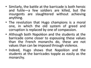 Similarly, the battle at the barricade is both heroic and futile—a few soldiers are killed, but the insurgents are slaughtered without achieving anything.  The revolution that Hugo champions is a moral one, in which the old system of greed and corruption is replaced by one of compassion.  Although both Napoléon and the students at the barricade come closer to espousing these values than the French monarchs do, these are not values than can be imposed through violence.  Indeed, Hugo shows that Napoléon and the students at the barricades topple as easily as the monarchy. 