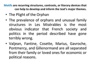 Motifs  are recurring structures, contrasts, or literary devices that can help to develop and inform the text’s major themes. The Plight of the Orphan The prevalence of orphans and unusual family structures in Les Misérables is the most obvious indicator that French society and politics in the period described have gone terribly wrong.  Valjean, Fantine, Cosette, Marius, Gavroche, Pontmercy, and Gillenormand are all separated from their family or loved ones for economic or political reasons.  