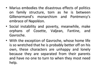 Marius embodies the disastrous effects of politics on family structure, torn as he is between Gillenormand’s monarchism and Pontmercy’s embrace of Napoléon.  Social instability and poverty, meanwhile, make orphans of Cosette, Valjean, Fantine, and Gavroche.  With the exception of Gavroche, whose home life is so wretched that he is probably better off on his own, these characters are unhappy and lonely because they are separated from their parents and have no one to turn to when they most need help. 