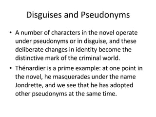 Disguises and Pseudonyms A number of characters in the novel operate under pseudonyms or in disguise, and these deliberate changes in identity become the distinctive mark of the criminal world.  Thénardier is a prime example: at one point in the novel, he masquerades under the name Jondrette, and we see that he has adopted other pseudonyms at the same time. 