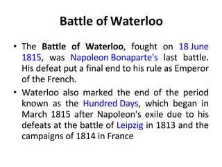 Battle of Waterloo The  Battle of Waterloo , fought on  18 June   1815 , was  Napoleon Bonaparte's  last battle. His defeat put a final end to his rule as Emperor of the French.  Waterloo also marked the end of the period known as the  Hundred Days , which began in March 1815 after Napoleon's exile due to his defeats at the battle of  Leipzig  in 1813 and the campaigns of 1814 in France 