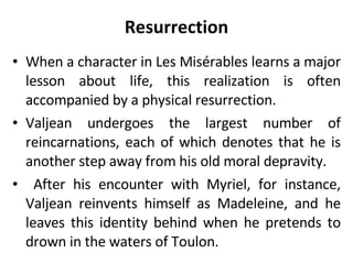 Resurrection When a character in Les Misérables learns a major lesson about life, this realization is often accompanied by a physical resurrection.  Valjean undergoes the largest number of reincarnations, each of which denotes that he is another step away from his old moral depravity. After his encounter with Myriel, for instance, Valjean reinvents himself as Madeleine, and he leaves this identity behind when he pretends to drown in the waters of Toulon.  