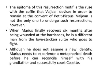The epitome of this resurrection motif is the ruse with the coffin that Valjean devises in order to remain at the convent of Petit-Picpus. Valjean is not the only one to undergo such resurrections, however. When Marius finally recovers six months after being wounded at the barricades, he is a different man from the love-stricken suitor who goes to fight.  Although he does not assume a new identity, Marius needs to experience a metaphorical death before he can reconcile himself with his grandfather and successfully court Cosette. 
