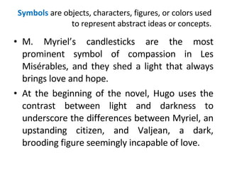 Symbols  are objects, characters, figures, or colors used to represent abstract ideas or concepts. M. Myriel’s candlesticks are the most prominent symbol of compassion in Les Misérables, and they shed a light that always brings love and hope.  At the beginning of the novel, Hugo uses the contrast between light and darkness to underscore the differences between Myriel, an upstanding citizen, and Valjean, a dark, brooding figure seemingly incapable of love. 