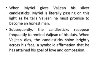 When Myriel gives Valjean his silver candlesticks, Myriel is literally passing on this light as he tells Valjean he must promise to become an honest man.  Subsequently, the candlesticks reappear frequently to remind Valjean of his duty. When Valjean dies, the candlesticks shine brightly across his face, a symbolic affirmation that he has attained his goal of love and compassion. 