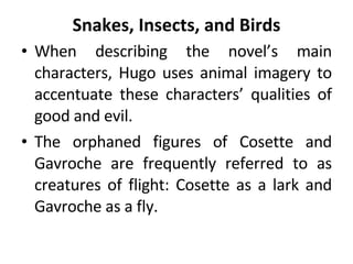 Snakes, Insects, and Birds When describing the novel’s main characters, Hugo uses animal imagery to accentuate these characters’ qualities of good and evil.  The orphaned figures of Cosette and Gavroche are frequently referred to as creatures of flight: Cosette as a lark and Gavroche as a fly.  