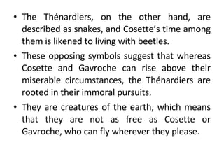 The Thénardiers, on the other hand, are described as snakes, and Cosette’s time among them is likened to living with beetles.  These opposing symbols suggest that whereas Cosette and Gavroche can rise above their miserable circumstances, the Thénardiers are rooted in their immoral pursuits.  They are creatures of the earth, which means that they are not as free as Cosette or Gavroche, who can fly wherever they please. 