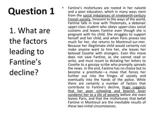Question 1 Fantine’s misfortunes are rooted in her naïveté and a poor education, which in many ways stem from the  social imbalances of nineteenth-century French society.  Innocent to the ways of the world, Fantine falls in love with Tholomyès, a debonair upper-class student who obeys upper-class social customs and leaves Fantine even though she is pregnant with his child. She struggles to support herself and her child, and when Paris proves too much for her, she returns to Montreuil-sur-mer. Because her illegitimate child would certainly not make anyone want to hire her, she leaves her beloved Cosette with strangers. Even this move does not save Fantine, as she cannot read or write, and must resort to dictating her letters to Cosette to a gossipy scribe who promptly spreads the news. In the end, Fantine has no choice but to become a prostitute—a move that forces her further out into the fringes of society and eventually into the hands of the police. While there are certainly a number of factors that contribute to Fantine’s decline,  Hugo suggests that her poor schooling and boorish lover condemn her to a life of poverty  before she even leaves Paris, and that the misfortunes that befall Fantine in Montreuil are the inevitable results of these two initial circumstances. 1. What are the factors leading to Fantine’s decline? 