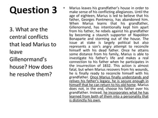 Marius leaves his grandfather’s house in order to make sense of his conflicting allegiances. Until the age of eighteen, Marius is led to believe that his father, Georges Pontmercy, has abandoned him. When Marius learns that his grandfather, Gillenormand, has intentionally kept him apart from his father, he rebels against his grandfather by becoming a staunch supporter of Napoléon Bonaparte and storming out of the house. The issue at stake is largely political but also represents a son’s angry attempt to reconcile himself with his dead father. Once he attains some distance from his family, Marius is able to investigate his father’s life and makes a real connection to his father when he participates in the insurrection of 1832. This action is almost fatal, but when Marius recovers from his wounds, he is finally ready to reconcile himself with his grandfather.  Once Marius finally understands and relives his father’s legacy, he is secure enough in himself that he can return to his old home . Marius does not, in the end, choose his father over his grandfather. Instead,  he incorporates what he has learned from both of them into a personality that is distinctly his own. 3. What are the central conflicts that lead Marius to leave Gillenormand’s house? How does he resolve them? Question 3 