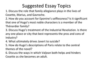Suggested Essay Topics 1. Discuss the role that family allegiance plays in the lives of Cosette, Marius, and Gavroche. 2. How do you account for Eponine’s selflessness? Is it significant that one of Hugo’s most noble characters is a member of the Thénardier family? 3. Discuss Hugo’s treatment of the Industrial Revolution. Is there any one place or city that best represents the pros and cons of industry? 4. What ultimately drives Javert to suicide? 5. How do Hugo’s descriptions of Paris relate to the central themes of the novel? 6. Discuss the ways in which Valjean both helps and hinders Cosette as she becomes an adult. 