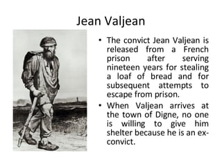 Jean Valjean The convict Jean Valjean is released from a French prison after serving nineteen years for stealing a loaf of bread and for subsequent attempts to escape from prison.  When Valjean arrives at the town of Digne, no one is willing to give him shelter because he is an ex-convict.  