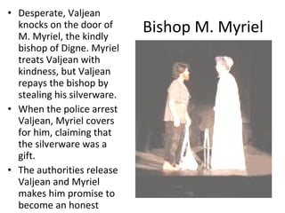 Bishop M. Myriel Desperate, Valjean knocks on the door of M. Myriel, the kindly bishop of Digne. Myriel treats Valjean with kindness, but Valjean repays the bishop by stealing his silverware. When the police arrest Valjean, Myriel covers for him, claiming that the silverware was a gift.  The authorities release Valjean and Myriel makes him promise to become an honest man. 