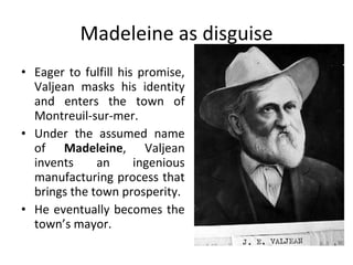 Madeleine as disguise Eager to fulfill his promise, Valjean masks his identity and enters the town of Montreuil-sur-mer.  Under the assumed name of  Madeleine , Valjean invents an ingenious manufacturing process that brings the town prosperity.  He eventually becomes the town’s mayor. 