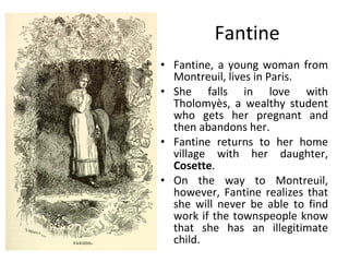 Fantine Fantine, a young woman from Montreuil, lives in Paris. She falls in love with Tholomyès, a wealthy student who gets her pregnant and then abandons her.  Fantine returns to her home village with her daughter,  Cosette .  On the way to Montreuil, however, Fantine realizes that she will never be able to find work if the townspeople know that she has an illegitimate child. 