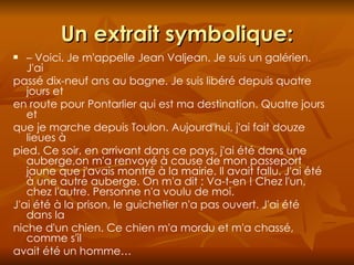Un extrait symbolique: –  Voici. Je m'appelle Jean Valjean. Je suis un galérien. J'ai passé dix-neuf ans au bagne. Je suis libéré depuis quatre jours et en route pour Pontarlier qui est ma destination. Quatre jours et que je marche depuis Toulon. Aujourd'hui, j'ai fait douze lieues à pied. Ce soir, en arrivant dans ce pays, j'ai été dans une auberge,on m'a renvoyé à cause de mon passeport jaune que j'avais montré à la mairie. Il avait fallu. J'ai été à une autre auberge. On m'a dit : Va-t-en ! Chez l'un, chez l'autre. Personne n'a voulu de moi. J'ai été à la prison, le guichetier n'a pas ouvert. J'ai été dans la niche d'un chien. Ce chien m'a mordu et m'a chassé, comme s'il avait été un homme… 