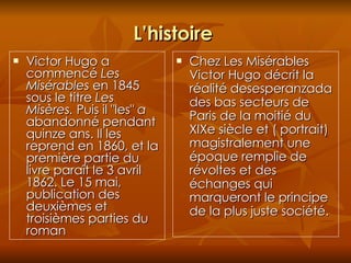 L’histoire  Victor Hugo a commencé  Les Misérables  en 1845 sous le titre  Les Misères.  Puis il "les"  a  abandonné pendant quinze ans. Il les reprend en 1860, et la première partie du livre paraît le 3 avril 1862. Le 15 mai, publication des deuxièmes et troisièmes parties du roman  Chez Les Misérables Victor Hugo décrit la réalité desesperanzada des bas secteurs de Paris de la moitié du XIXe siècle et ( portrait) magistralement une époque remplie de révoltes et des échanges qui marqueront le principe de la plus juste société. 