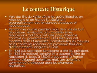 Le contexte Historique Vers des fins du XVIIIe siècle les goûts littéraires en Allemagne et en France ils s'éloignent progressivement des tendances classiques et néoclassiques. Pendant les quatre premiers mois de la vie de la II république, les républicains modérés et les républicains radicaux ont lutté pour obtenir le contrôle du gouvernement. ( Les élections ont  modérés dans l'Assemblée Constituante;) les mesures prises contre les radicaux ont provoqué trois jours d'affrontements sanglants à Paris. En 1848 Luis Napoléon Bonaparte a été élu président. En 1852 il a restauré l'empire et a assumé le titre de Napoléon III. Jusqu'à 1860 il a gouverné la France comme dirigeant autoritaire mais son autorité a commencé à déléguer dans les chambres législatives. 