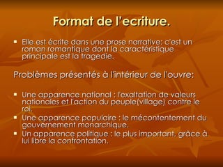 Format de l’ecriture. Elle est écrite dans une prose narrative; c'est un roman romantique dont la caractéristique principale est la tragedie. Probl èmes  présentés à l'intérieur de l'ouvre: Une apparence national : l'exaltation de valeurs nationales et l'action du peuple(village) contre le roi. Une apparence populaire : le mécontentement du gouvernement monarchique. Un apparence politique : le plus important, grâce à lui libre la confrontation. 