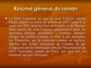 Résumé général du roman Le récit s'organise au tour de Jean Valjean, ancien forçat, depuis sa sortie de prison en 1815 jusqu'à sa mort, en 1833, dans les bras de Cosette et de Marius. Mais autour de Jean Valjean, apparaissent aussi les destinées d'autres misérables ; Fantine, ouvrière obligée de confier Cosette, sa fille, à des inconnus, les Thénardier qui la traiteront comme un esclave. Marius, qui tombe amoureux de Cosette, et qui s'engagera sur les barricades lors de l'insurrection de 1832. Gavroche, gamin de Paris, qui sera tué, en chantant, sur une barricade. 