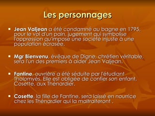 Les personnages Jean Valjean  a été condamné au bagne en 1795, pour le vol d'un pain, jugement qui symbolise l'oppression qu'impose une société injuste à une population écrasée. Mgr Bienvenu , évêque de Digne, chrétien véritable, sera l'un des premiers à aider Jean Valjean. Fantine , ouvrière a été séduite par l'étudiant Tholomyés. Elle est obligée de confier son enfant, Cosette, aux Thénardier. Cosette , la fille de Fantine, sera laissé en nourrice chez les Thénardier qui la maltraiteront . 