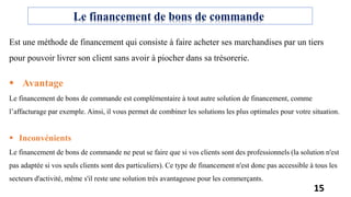 Est une méthode de financement qui consiste à faire acheter ses marchandises par un tiers
pour pouvoir livrer son client sans avoir à piocher dans sa trésorerie.
 Avantage
Le financement de bons de commande est complémentaire à tout autre solution de financement, comme
l’affacturage par exemple. Ainsi, il vous permet de combiner les solutions les plus optimales pour votre situation.
 Inconvénients
Le financement de bons de commande ne peut se faire que si vos clients sont des professionnels (la solution n'est
pas adaptée si vos seuls clients sont des particuliers). Ce type de financement n'est donc pas accessible à tous les
secteurs d'activité, même s'il reste une solution très avantageuse pour les commerçants.
Le financement de bons de commande
15
 