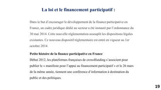 19
La loi et le financement participatif :
Dans le but d’encourager le développement de la finance participative en
France, un cadre juridique dédié au secteur a été instauré par l’ordonnance du
30 mai 2014. Cette nouvelle règlementation assouplit les dispositions légales
existantes. Ce nouveau dispositif règlementaire est entré en vigueur au 1er
octobre 2014.
Petite histoire de la finance participative en France
Début 2012, les plateformes françaises de crowdfunding s’associent pour
publier le « manifeste pour l’appui au financement participatif » et le 26 mars
de la même année, tiennent une conférence d’information à destination du
public et des politiques.
 