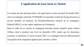 21
L’application de lease back en Tunisie
Un contrat de sale and lease-back a été signé dans la soirée du jeudi 28 octobre 2021
entre la compagnie nationale TUNISAIR et la première société de leasing d'avions au
niveau mondial, en présence du Président-Directeur Général de la compagnie,
Khaled CHELLI, et des cadres supérieurs de l'entreprise.
Dans le cadre de ce contrat, la compagnie nationale pourra acquérir quatre Airbus
320neo, dont le premier sera livré en décembre 2021, tandis que les deuxième,
troisième et quatrième le seront courant 2022. La compagnie prévoit ultérieurement
l'acquisition d'un cinquième appareil pour enrichir sa flotte
 