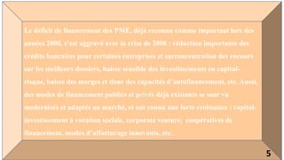 Le déficit de financement des PME, déjà reconnu comme important lors des
années 2000, s’est aggravé avec la crise de 2008 : réduction importante des
crédits bancaires pour certaines entreprises et surconcentration des encours
sur les meilleurs dossiers, baisse sensible des investissements en capital-
risque, baisse des marges et donc des capacités d’autofinancement, etc. Aussi,
des modes de financement publics et privés déjà existants se sont vu
modernisés et adaptés au marché, et ont connu une forte croissance : capital-
investissement à vocation sociale, corporate venture, coopératives de
financement, modes d’affacturage innovants, etc.
5
 