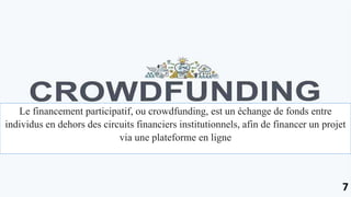 Le financement participatif, ou crowdfunding, est un échange de fonds entre
individus en dehors des circuits financiers institutionnels, afin de financer un projet
via une plateforme en ligne
7
 